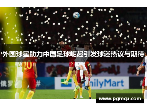外国球星助力中国足球崛起引发球迷热议与期待